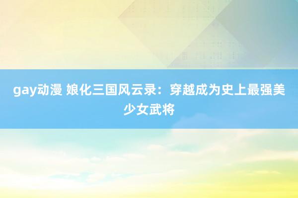 gay动漫 娘化三国风云录：穿越成为史上最强美少女武将