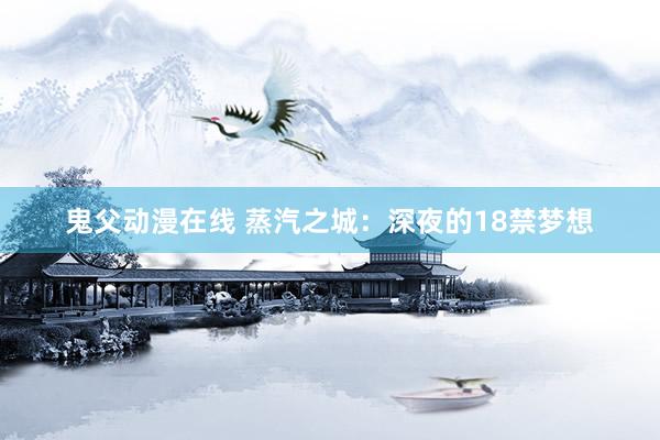 鬼父动漫在线 蒸汽之城：深夜的18禁梦想