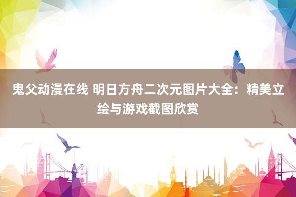 鬼父动漫在线 明日方舟二次元图片大全：精美立绘与游戏截图欣赏