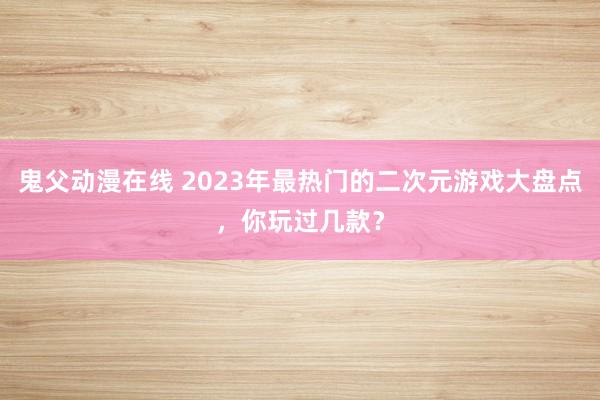 鬼父动漫在线 2023年最热门的二次元游戏大盘点，你玩过几款？