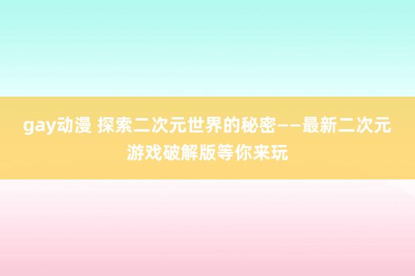 gay动漫 探索二次元世界的秘密——最新二次元游戏破解版等你来玩