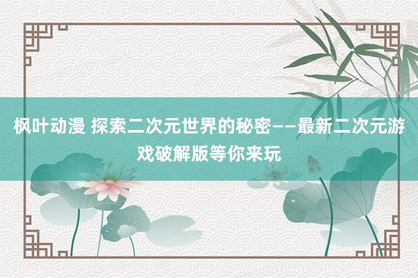 枫叶动漫 探索二次元世界的秘密——最新二次元游戏破解版等你来玩