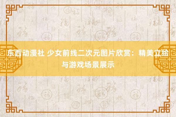 东西动漫社 少女前线二次元图片欣赏：精美立绘与游戏场景展示