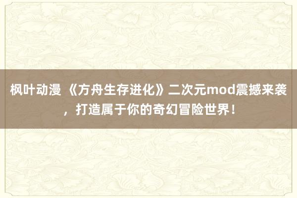 枫叶动漫 《方舟生存进化》二次元mod震撼来袭，打造属于你的奇幻冒险世界！