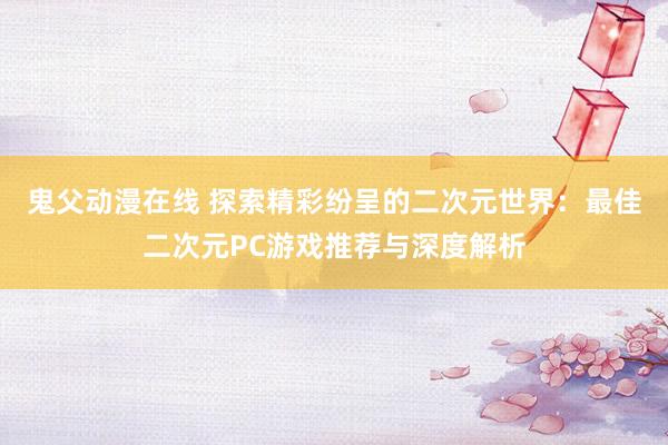 鬼父动漫在线 探索精彩纷呈的二次元世界：最佳二次元PC游戏推荐与深度解析