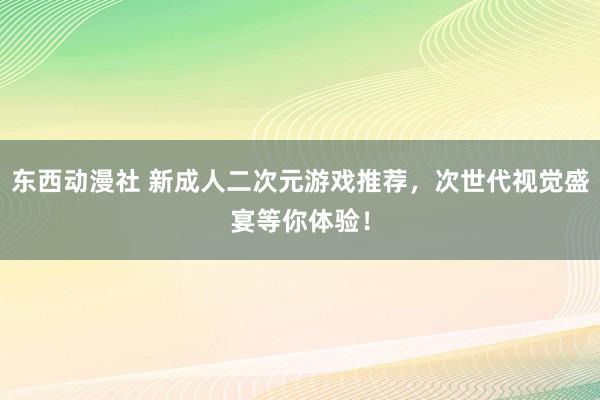 东西动漫社 新成人二次元游戏推荐，次世代视觉盛宴等你体验！