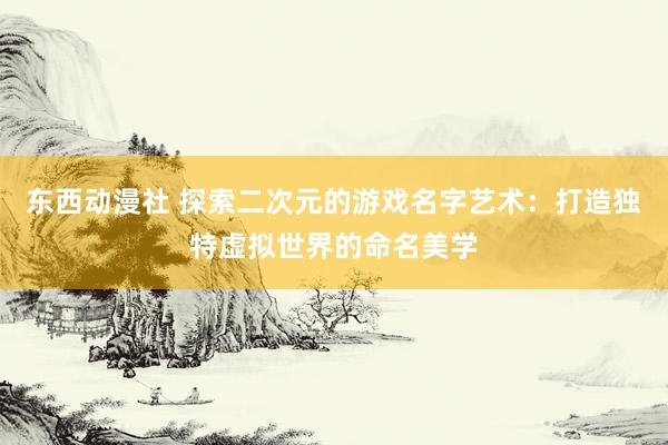东西动漫社 探索二次元的游戏名字艺术：打造独特虚拟世界的命名美学