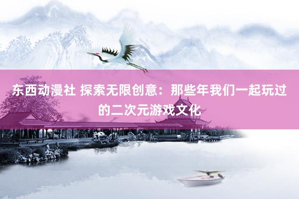 东西动漫社 探索无限创意：那些年我们一起玩过的二次元游戏文化