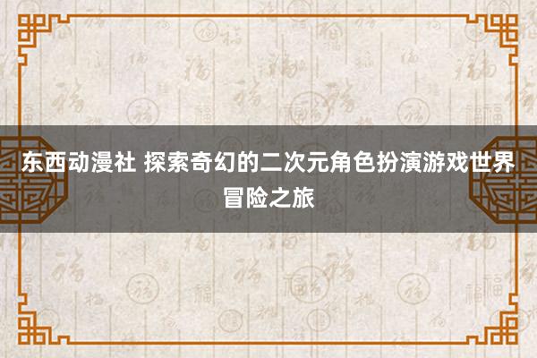 东西动漫社 探索奇幻的二次元角色扮演游戏世界冒险之旅